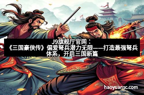 J9旗舰厅官网：《三国豪侠传》偏爱弩兵潜力无限——打造最强弩兵体系，开启三国新篇章